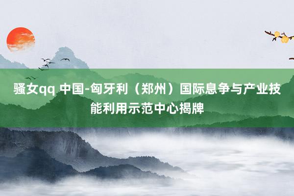 骚女qq 中国-匈牙利（郑州）国际息争与产业技能利用示范中心揭牌