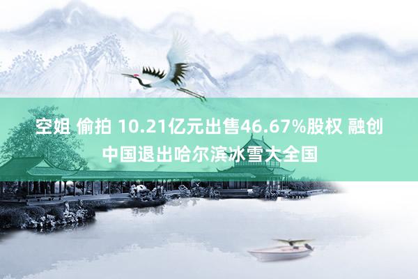 空姐 偷拍 10.21亿元出售46.67%股权 融创中国退出哈尔滨冰雪大全国