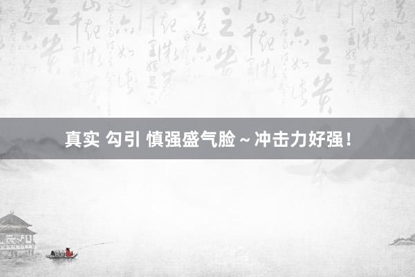 真实 勾引 慎强盛气脸～冲击力好强！