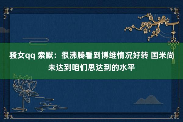 骚女qq 索默：很沸腾看到博维情况好转 国米尚未达到咱们思达到的水平