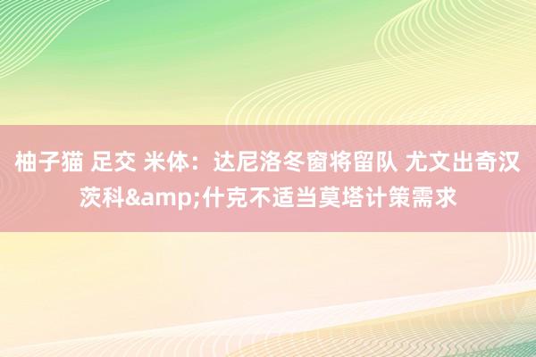 柚子猫 足交 米体：达尼洛冬窗将留队 尤文出奇汉茨科&什克不适当莫塔计策需求