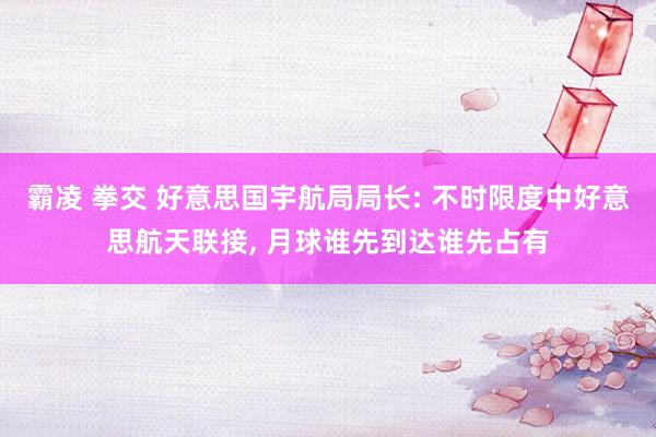 霸凌 拳交 好意思国宇航局局长: 不时限度中好意思航天联接, 月球谁先到达谁先占有