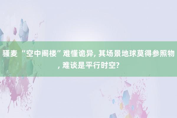 骚麦 “空中阁楼”难懂诡异, 其场景地球莫得参照物, 难谈是平行时空?