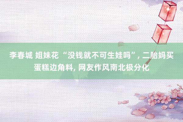李春城 姐妹花 “没钱就不可生娃吗”, 二胎妈买蛋糕边角料, 网友作风南北极分化