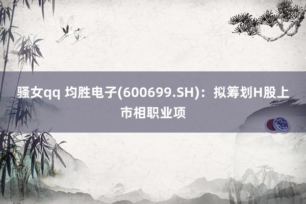 骚女qq 均胜电子(600699.SH)：拟筹划H股上市相职业项