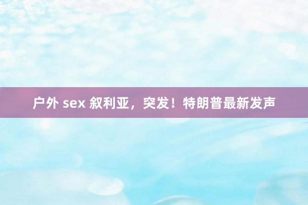 户外 sex 叙利亚，突发！特朗普最新发声
