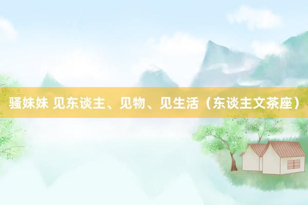 骚妹妹 见东谈主、见物、见生活（东谈主文茶座）