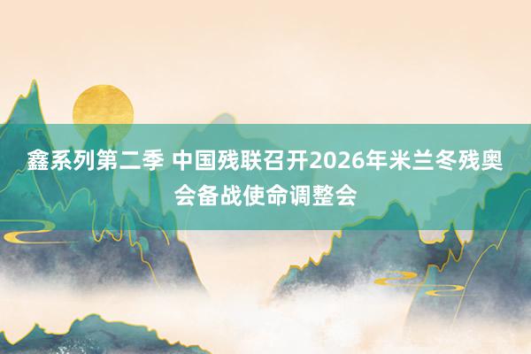 鑫系列第二季 中国残联召开2026年米兰冬残奥会备战使命调整会
