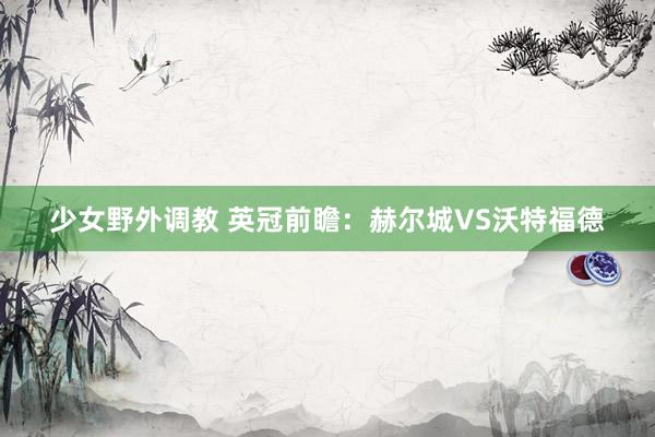 少女野外调教 英冠前瞻：赫尔城VS沃特福德