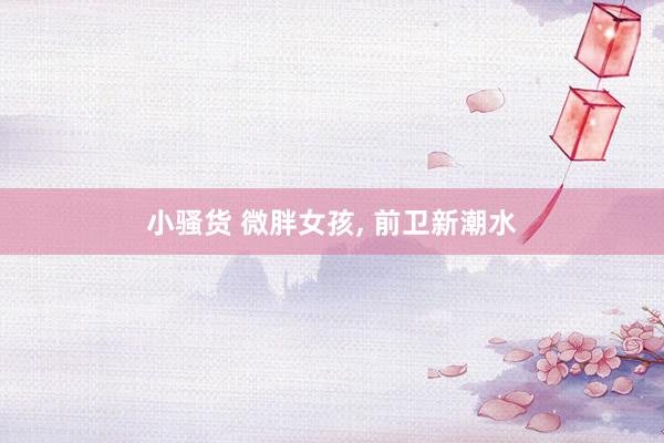 小骚货 微胖女孩, 前卫新潮水
