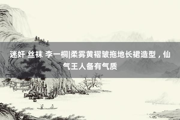 迷奸 丝袜 李一桐|柔雾黄褶皱拖地长裙造型 , 仙气王人备有气质