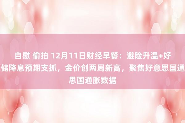 自慰 偷拍 12月11日财经早餐：避险升温+好意思联储降息预期支抓，金价创两周新高，聚焦好意思国通胀数据
