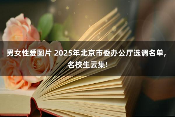 男女性爱图片 2025年北京市委办公厅选调名单, 名校生云集!
