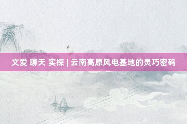 文爱 聊天 实探 | 云南高原风电基地的灵巧密码