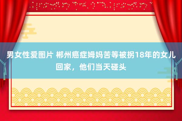 男女性爱图片 郴州癌症姆妈苦等被拐18年的女儿回家，他们当天碰头