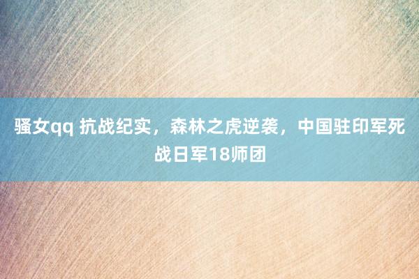 骚女qq 抗战纪实，森林之虎逆袭，中国驻印军死战日军18师团