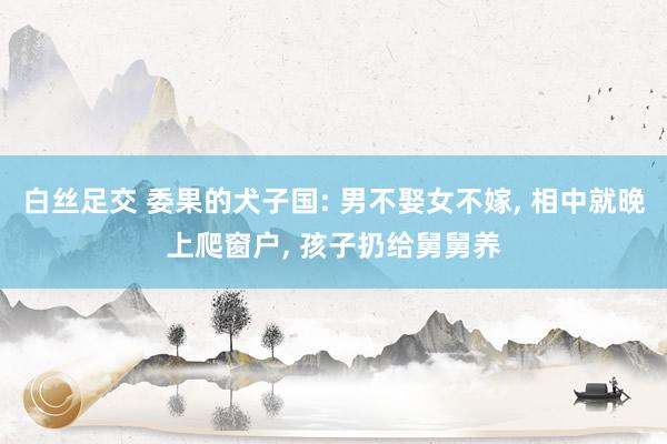白丝足交 委果的犬子国: 男不娶女不嫁, 相中就晚上爬窗户, 孩子扔给舅舅养