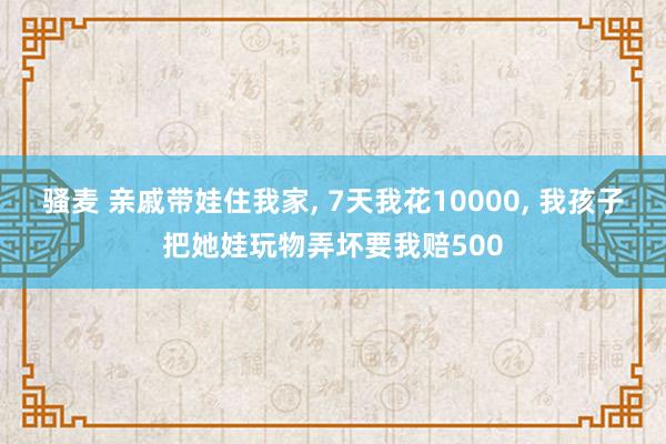 骚麦 亲戚带娃住我家, 7天我花10000, 我孩子把她娃玩物弄坏要我赔500