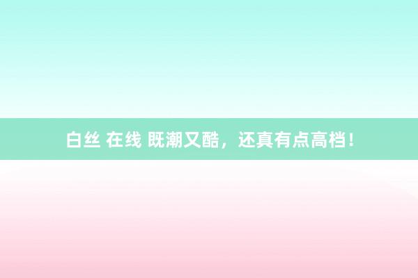 白丝 在线 既潮又酷，还真有点高档！