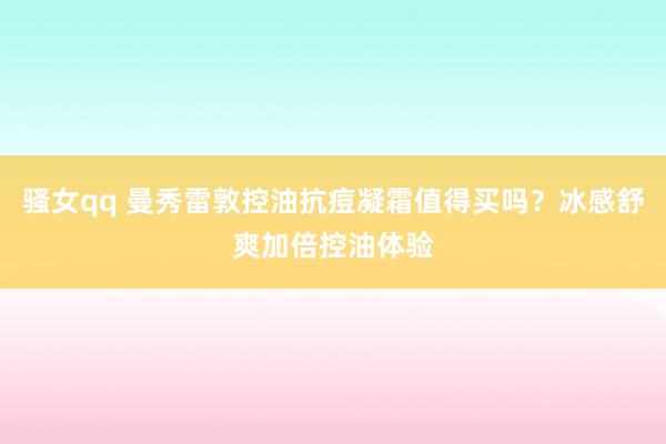 骚女qq 曼秀雷敦控油抗痘凝霜值得买吗？冰感舒爽加倍控油体验