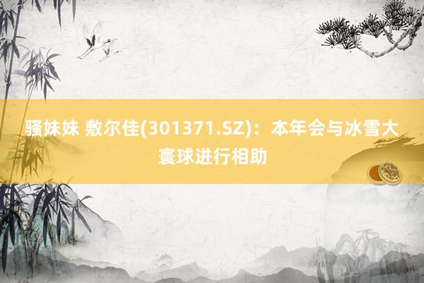 骚妹妹 敷尔佳(301371.SZ)：本年会与冰雪大寰球进行相助