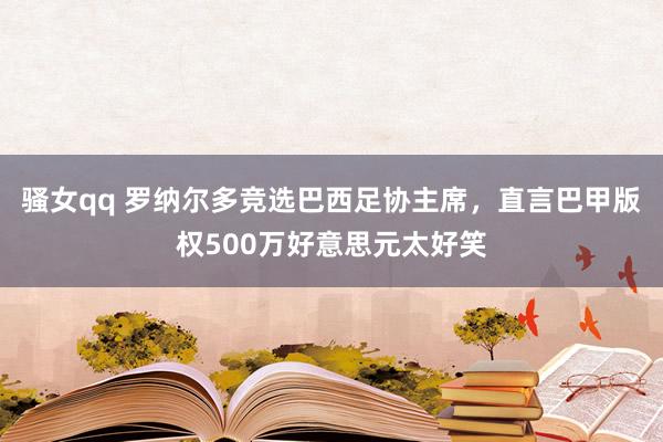 骚女qq 罗纳尔多竞选巴西足协主席，直言巴甲版权500万好意思元太好笑