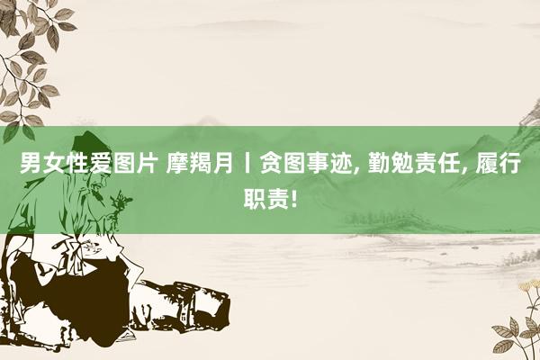 男女性爱图片 摩羯月丨贪图事迹, 勤勉责任, 履行职责!