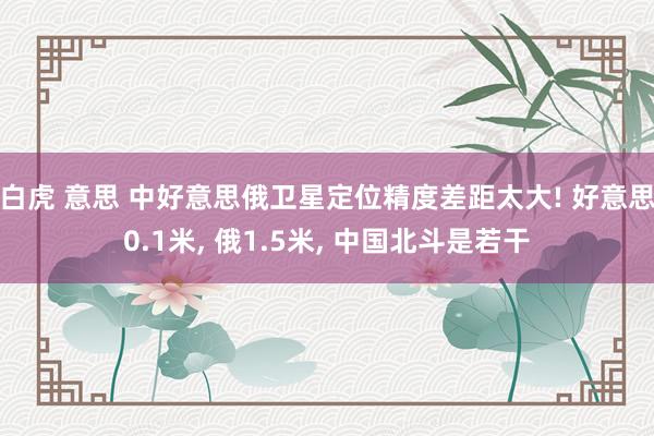 白虎 意思 中好意思俄卫星定位精度差距太大! 好意思0.1米, 俄1.5米, 中国北斗是若干