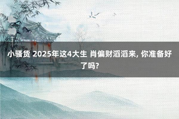小骚货 2025年这4大生 肖偏财滔滔来, 你准备好了吗?