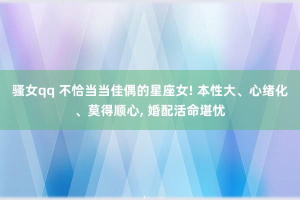 骚女qq 不恰当当佳偶的星座女! 本性大、心绪化、莫得顺心， 婚配活命堪忧