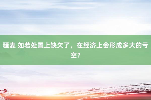 骚麦 如若处置上缺欠了，在经济上会形成多大的亏空？