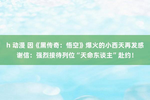 h 动漫 因《黑传奇：悟空》爆火的小西天再发感谢信：强烈接待列位“天命东谈主”赴约！