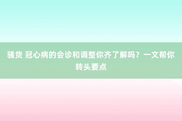 骚货 冠心病的会诊和调整你齐了解吗？一文帮你转头要点