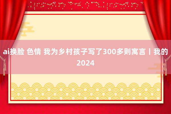 ai换脸 色情 我为乡村孩子写了300多则寓言丨我的2024