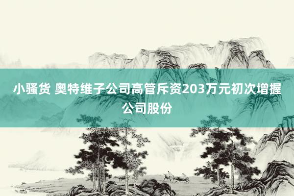 小骚货 奥特维子公司高管斥资203万元初次增握公司股份