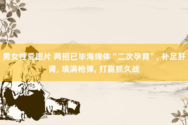 男女性爱图片 两招已毕海绵体“二次孕育”, 补足肝肾, 填满枪弹, 打赢抓久战