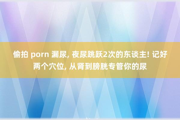 偷拍 porn 漏尿, 夜尿跳跃2次的东谈主! 记好两个穴位, 从肾到膀胱专管你的尿
