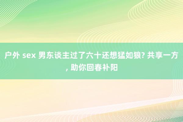 户外 sex 男东谈主过了六十还想猛如狼? 共享一方, 助你回春补阳