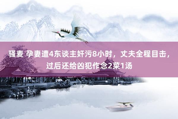 骚麦 孕妻遭4东谈主奸污8小时，丈夫全程目击，过后还给凶犯作念2菜1汤