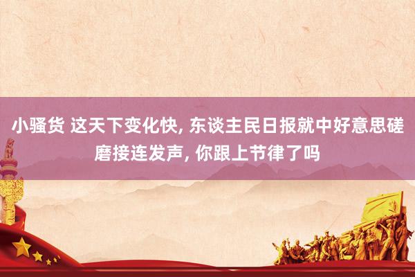 小骚货 这天下变化快, 东谈主民日报就中好意思磋磨接连发声, 你跟上节律了吗