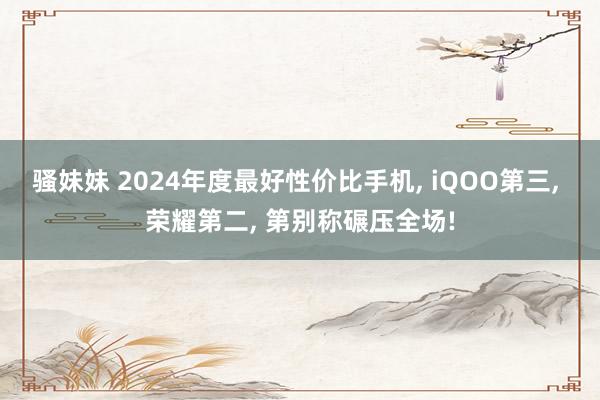 骚妹妹 2024年度最好性价比手机, iQOO第三, 荣耀第二, 第别称碾压全场!