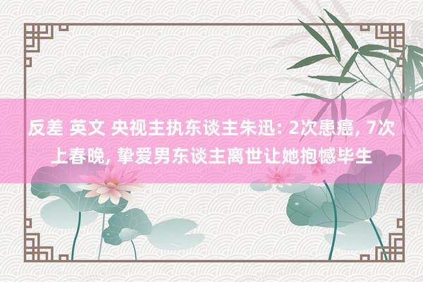 反差 英文 央视主执东谈主朱迅: 2次患癌, 7次上春晚, 挚爱男东谈主离世让她抱憾毕生