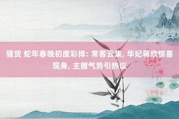 骚货 蛇年春晚初度彩排: 常客云集, 华妃蒋欣惊喜现身, 主握气势引热议