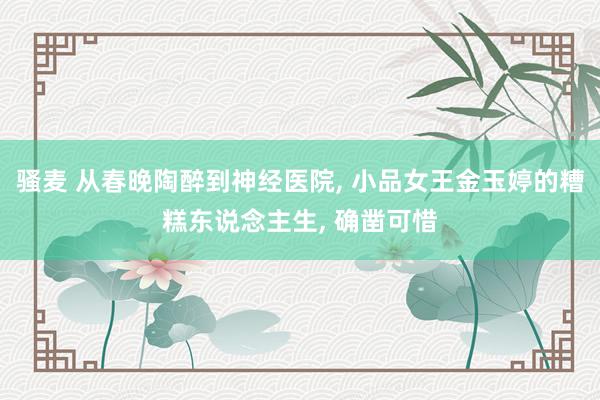 骚麦 从春晚陶醉到神经医院, 小品女王金玉婷的糟糕东说念主生, 确凿可惜