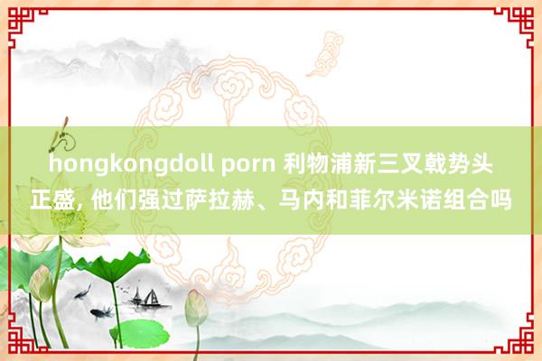 hongkongdoll porn 利物浦新三叉戟势头正盛, 他们强过萨拉赫、马内和菲尔米诺组合吗