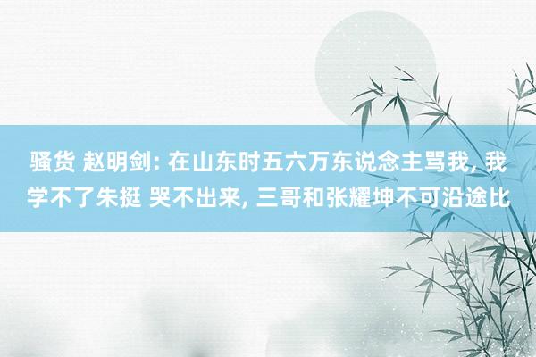 骚货 赵明剑: 在山东时五六万东说念主骂我, 我学不了朱挺 哭不出来, 三哥和张耀坤不可沿途比