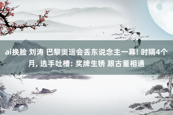 ai换脸 刘涛 巴黎奥运会丢东说念主一幕! 时隔4个月, 选手吐槽: 奖牌生锈 跟古董相通