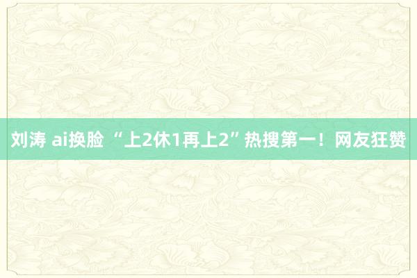 刘涛 ai换脸 “上2休1再上2”热搜第一！网友狂赞