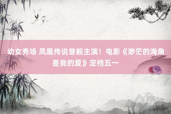 幼女秀场 凤凰传说曾毅主演！电影《渺茫的海角是我的爱》定档五一
