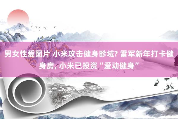 男女性爱图片 小米攻击健身畛域? 雷军新年打卡健身房, 小米已投资“爱动健身”